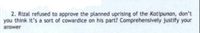 2. Rizal refused to approve the planned uprising of the Katipunan, don't
you think it's a sort of cowardice on his part? Comprehensively justify your
answer
