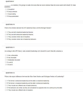 **Question 9**

_______ is a tendency for groups to make decisions that are more extreme than decisions made individually by team members.

- A. Groupthink
- B. Group cohesion
- C. Social loafing
- D. Group polarization

---

**Question 10**

What is the similarity between the LPC leadership theory and the Michigan Studies?

- A. They are both situational leadership theories.
- B. They are both behavioral leadership theories.
- C. They consider similar sets of situations.
- D. They consider similar sets of leadership behaviors.

---

**Question 11**

According to the LPC theory, task-oriented leadership style should be used when the situation is

- A. Very unfavorable
- B. Very favorable
- C. Moderately favorable
- D. A and B
- E. B and C

---

**Question 12**

What is the major difference between the Ohio State Studies and Michigan Studies of Leadership?

- A. The former is behavioral leadership and the latter is situational leadership.
- B. The former is situational leadership and the latter is behavioral leadership.
- C. They include very different sets of leader behaviors.
- D. The behaviors are similar, but they are considered two opposite ends of a continuum by the latter.
- E. They include very different sets of situations.