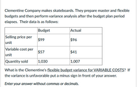 Clementine Company makes skateboards. They prepare master and flexible
budgets and then perform variance analysis after the budget plan period
elapses. Their data is as follows:
Budget
Actual
Selling price per
$99
$96
unit
Variable cost per
$57
$41
unit
Quantity sold
1,030
1,007
What is the Clementine's flexible budget variance for VARIABLE COSTS? If
the variance is unfavorable put a minus sign in front of your answer.
Enter your answer without commas or decimals.
