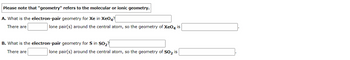 Please note that "geometry" refers to the molecular or ionic geometry.
A. What is the electron-pair geometry for Xe in Xe04?
There are
lone pair(s) around the central atom, so the geometry of XeO4 is
B. What is the electron-pair geometry for S in SO₂?
There are
lone pair(s) around the central atom, so the geometry of SO₂ is