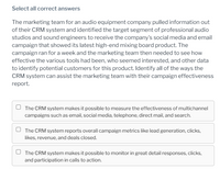 Select all correct answers
The marketing team for an audio equipment company pulled information out
of their CRM system and identified the target segment of professional audio
studios and sound engineers to receive the company's social media and email
campaign that showed its latest high-end mixing board product. The
campaign ran for a week and the marketing team then needed to see how
effective the various tools had been, who seemed interested, and other data
to identify potential customers for this product. Identify all of the ways the
CRM system can assist the marketing team with their campaign effectiveness
report.
The CRM system makes it possible to measure the effectiveness of multichannel
campaigns such as email, social media, telephone, direct mail, and search.
The CRM system reports overall campaign metrics like lead generation, clicks,
likes, revenue, and deals closed.
U The CRM system makes it possible to monitor in great detail responses, clicks,
and participation in calls to action.
