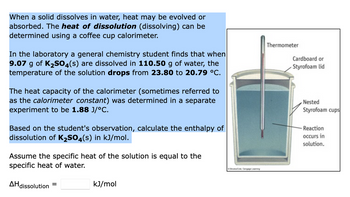 When a solid dissolves in water, heat may be evolved or
absorbed. The heat of dissolution (dissolving) can be
determined using a coffee cup calorimeter.
In the laboratory a general chemistry student finds that when
9.07 g of K₂SO4(s) are dissolved in 110.50 g of water, the
temperature of the solution drops from 23.80 to 20.79 °C.
The heat capacity of the calorimeter (sometimes referred to
as the calorimeter constant) was determined in a separate
experiment to be 1.88 J/°C.
Based on the student's observation, calculate the enthalpy of
dissolution of K₂SO4(s) in kJ/mol.
Assume the specific heat of the solution is equal to the
specific heat of water.
Brook, Cengage Leaming
Thermometer
Cardboard or
Styrofoam lid
Nested
Styrofoam cups
-Reaction
occurs in
solution.
AH dissolution
=
kJ/mol