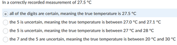 In a correctly recorded measurement of 27.5 °C
all of the digits are certain, meaning the true temperature is 27.5 °C
the 5 is uncertain, meaning the true temperature is between 27.0 °C and 27.1 °C
the 5 is uncertain, meaning the true temperature is between 27 °C and 28 °C
the 7 and the 5 are uncertain, meaning the true temperature is between 20 °C and 30 °C