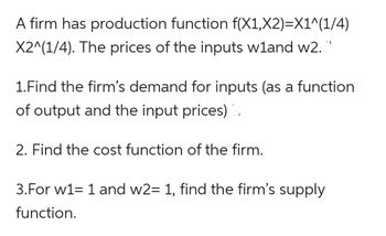 A firm has production function f(X1,X2)=X1^(1/4)
X2^(1/4). The prices of the inputs wland w2."
1.Find the firm's demand for inputs (as a function
of output and the input prices)
2. Find the cost function of the firm.
3. For w1= 1 and w2= 1, find the firm's supply
function.