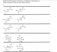 Identify the following pairs of structures as enantiomers, diastereomers, or
identical molecules. Name the chiral centers as R or S.
Et
Et
Br-
HO.
Но-
Br
HO
HO
-Br
-Br
Et
Et
OH
NH2
HO
H.
H-
CI
"Me
Me.
-OH
-NH2
ci
Pr
Pr
H-
Ph
Ph
“NH2
Ph.
Н.
-NH2
-Ph
Pr
Pr
BrH2C
НО
Me.
но
HO,
„Me
HO
Me
Me
“CH2Br
ČHĄBr
ČH;Br
OH
OH
Me
Me
H-
H.
-CH2CI
H-
OH
СООН
ČH2CI
