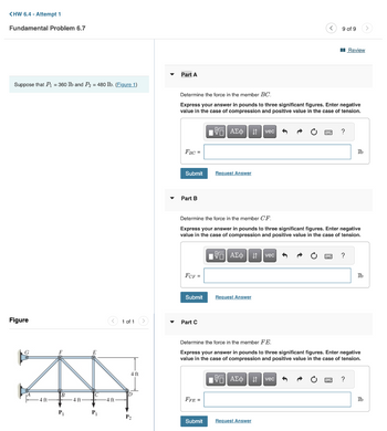 <HW 6.4 - Attempt 1
Fundamental Problem 6.7
Suppose that P₁ = 360 lb and P₂ = 480 lb. (Figure 1)
Figure
4 ft
P₁
4 ft
P₁
< 1 of 1
4 ft-
4 ft
D
P₂
Part A
FBC =
Determine the force in the member BC.
Express your answer in pounds to three significant figures. Enter negative
value in the case of compression and positive value in the case of tension.
Π| ΑΣΦ
Submit
Part B
FCF =
Submit
Part C
Request Answer
FFE =
Determine the force in the member CF.
Express your answer in pounds to three significant figures. Enter negative
value in the case of compression and positive value in the case of tension.
VE ΑΣΦΗ vec
Request Answer
vec
9 of 9
Submit Request Answer
?
vec
Review
?
Determine the force in the member FE.
Express your answer in pounds to three significant figures. Enter negative
value in the case of compression and positive value in the case of tension.
IVE ΑΣΦΑ
lb
?
lb
lb