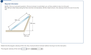 Required information
NOTE: This is a multi-part question. Once an answer is submitted, you will be unable to return to this part.
Rod AB can slide freely along the floor and the inclined plane. At the instant shown, the velocity of end A is 2.2 m/s to the
left.
500 mm
B
125 mm
300 mm
Determine the angular velocity of the rod. (You must provide an answer before moving on to the next part.)
The angular velocity of the rod is
rad/s (clockwise
).