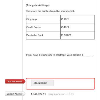 You Answered
(Triangular Arbitrage)
These are the quotes from the spot market.
Citigroup
¥110/€
Credit Suisse
¥148/$
Deutsche Bank
$1.328/€
If you have €1,000,000 to arbitrage, your profit is $
-440,328.8831
Correct Answer
1,044,822.11 margin of error +/- 0.01