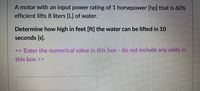 A motor with an input power rating of 1 horsepower [hp] that is 60%
efficient lifts 8 liters [L] of water.
Determine how high in feet [ft] the water can be lifted in 10
seconds [s].
>> Enter the numerical value in this box - do not include any units in
this box >>
