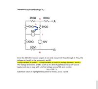 **Thevenin’s Equivalent Voltage \( V_{th} \):**

**Circuit Diagram Overview:**

The diagram presents a circuit with the following components and configuration:

- **Resistors:**
  - 250Ω (between A1 and top node of the 400Ω resistor)
  - 300Ω (between node A and a floating node on the right side)
  - 400Ω (in parallel with the 20V source)
  - 500Ω (between node C and node A)
  - 300Ω (below the 400Ω resistor)
  - 200Ω (connected between node B1 and node B)

- **Voltage Sources:**
  - 20V in series with the 400Ω resistor
  - 10V source connected directly across node C and B1

**Current Flow:**
- The current \( i_1 \) flows through the 500Ω resistor.

**Analysis**:
- Since the 300Ω resistor at the right is open at one end, no current flows through it. Hence, the voltage at nodes A and B is the same as at nodes A1 and B1.
  
- **Highlighted Equation:**
  - The voltage between B1 and A1 is given by the equation:
    \[
    \text{Voltage between A1 and B1} = (\text{Voltage between A1 and C}) + (\text{Voltage between C and B1})
    \]

- The voltage between node C and B1 is 10V, as it is directly connected to a 10V source.

- To find the voltage across the 500Ω resistor, apply the mesh law with the current \( i_1 \):
  \[
  V_{500} = 500 \times i_1
  \]

- Substitute values in the highlighted equation to determine \( V_{th} \) across nodes A and B.