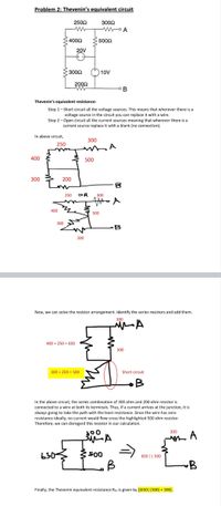 **Problem 2: Thevenin’s Equivalent Circuit**

### Original Circuit Diagram
- A circuit is shown with various components: 
  - A 250Ω resistor
  - A 500Ω resistor
  - A 400Ω resistor
  - A 300Ω resistor
  - Two voltage sources (20V and 10V)

### Thevenin’s Equivalent Resistance:

**Step 1** – Short circuit all voltage sources, replacing them with a wire.

**Step 2** – Open circuit all current sources, removing the connection.

### Simplified Circuit Diagrams

**Diagram 1:**
- Components shown:
  - Resistors of 250Ω, 300Ω, 400Ω, and 500Ω
  - Terminals marked as A and B

### Resistor Arrangements

- Combine series resistors: 
  - 400Ω + 250Ω = 650Ω 
  - 300Ω + 200Ω = 500Ω (but note this is short-circuited)

**Diagram 2:**
- Simplified to 650Ω and 500Ω resistors
- Short circuit segment highlighted between the 300Ω and 200Ω combination

### Analysis
In the modified circuit:
- The series combination of 300Ω and 200Ω is short-circuited by a wire. 
- A wire with zero resistance ensures no current passes through the 500Ω resistor.

### Final Resistor Arrangement

**Diagram 3:**
- Resistors arranged as:
  - 650Ω in series with 500Ω
  - Parallel with 300Ω

### Thevenin Equivalent Resistance
- Calculated as \([650Ω \parallel 500Ω] + 300Ω\).

This step-by-step analysis provides the Thevenin equivalent resistance for the given circuit.