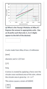 300
250
200
6 150
100
Alloy A
50
- -Alloy B
..• Alloy C
0.005
0.01
0.015
0.02
0.025
Strain (e) [mm/mm]
(a) What is the Young's Modulus of Alloy A?
Express the answer in appropriate units. Use
an SI prefix such that only 1, 2 or 3 digits
appear to the left of the decimal.
A wire made from Alloy A has a 3 millimeter
[mm]
diameter and is 1.25 feet
[ft]
long.
A stress is created by applying a force over the
circular cross-sectional area of the wire, where
the circular area is given by: A = n r².
This stress causes a strain of 0.0045
тт
тт
Stress (a) [MPa]
