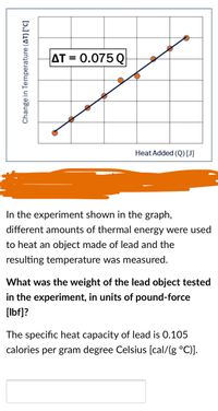 AT = 0.075 Q
Heat Added (Q)[J]
In the experiment shown in the graph,
different amounts of thermal energy were used
to heat an object made of lead and the
resulting temperature was measured.
What was the weight of the lead object tested
in the experiment, in units of pound-force
[Ibf]?
The specific heat capacity of lead is 0.105
calories per gram degree Celsius [cal/(g °C)].
Change in Temperature (AT) [°C]
