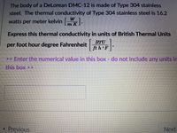 The body of a DeLorean DMC-12 is made of Type 304 stainless
steel. The thermal conductivity of Type 304 stainless steel is 16.2
watts per meter kelvin W.
Express this thermal conductivity in units of British Thermal Units
BTU
per foot hour degree Fahrenheit ft h°F
>> Enter the numerical value in this box - do not include any units in
this box >>
« Previous
Next
