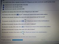 SAE 10W30 motor oil has a dynamic viscosity of 0.24 kilograms per meter second and a specific gravity of 0.861.
Click the icon to view the typical units of viscosity.
Click the icon to view density of water.
Click the icon to view the conversion table.
(a) What is the density of the motor oil in units of kilograms per cubic meter?
The density of the motor oil is 861 kg/m. (Round your answer to the nearest whole number.)
(b) What is the dynamic viscosity of the motor oil in units of pound-mass per foot second?
Ibm
The dynamic viscosity of the motor oil is 0.16
(Round
ft s
your answer to three decimal places.)
(c) What is the dynamic viscosity of the motor oil in units of centipoise?
The dynamic viscosity of the motor oil is 240 cP. (Round your answer to the nearest whole number.)
(d) What is the kinematic viscosity of the motor oil in units of stokes?
The kinematic viscosity of the motor oil is
St. (Round your answer to two decimal places.)
Enter your answer in the answer box and then click Check Answer.
All parts showing
Clear All
