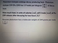 Plutonium isotopes undergo decay, producing heat. Plutonium
isotope 239 (Pu-239) has 1.9 watts per kilogram W
of decay
kg
heat.
How much heat, in units of calories cal, will 3 mole mol of Pu-
239 release after decaying for two hours h?
Assume plutonium has a molecular weight of 244 grams per mole
mol
