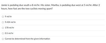 Jamie is pedaling due south a 8 mi/hr. His sister, Martha, is pedaling due west at 5 mi/hr. After 2
hours, how fast are the two cyclists moving apart?
9 mi/hr
9.434 mi/hr
178 mi/hr
0.5 mi/hr
Cannot be determined from the given information