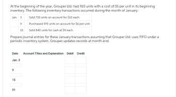 At the beginning of the year, Grouper Ltd. had 910 units with a cost of $5 per unit in its beginning
inventory. The following inventory transactions occurred during the month of January:
Jan. 3
Sold 730 units on account for $10 each.
9
Purchased 970 units on account for $6 per unit.
15
Sold 840 units for cash at $9 each.
Prepare journal entries for these January transactions assuming that Grouper Ltd. uses FIFO under a
periodic inventory system. Grouper updates records at month end.
Date Account Titles and Explanation Debit Credit
Jan. 3
9
15
31