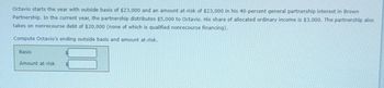 Octavio starts the year with outside basis of $23,000 and an amount at-risk of $23,000 in his 40-percent general partnership interest in Brown
Partnership. In the current year, the partnership distributes $5,000 to Octavio. His share of allocated ordinary income is $3,000. The partnership also
takes on nonrecourse debt of $20,000 (none of which is qualified nonrecourse financing).
Compute Octavio's ending outside basis and amount at-risk.
Basis
Amount at-risk