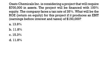 Osato Chemicals Inc. is considering a project that will require
$700,000 in assets. The project will be financed with 100%
equity. The company faces a tax rate of 35%. What will be the
ROE (return on equity) for this project if it produces an EBIT
(earnings before interest and taxes) of $150,000?
a. 13.9%
b. 11.8%
c. 15.3%
d. 11.8%