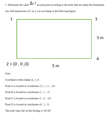 2 = (0,0,0)
ΔΕ.
1. Determine the value
site with dimensions of 5 m x 3 m according to the following figure.
1
Note:
at each point according to the notes that are under the foundation
5m
Coordinat system dalam (x, y, z)
Point A is located at coordinates (2.5, 1.5, -10)
Point B is located at coordinates (2,1,-5)
Point C is located at coordinates (5,0.-10)
Point D is located at coordinates (6, 1, -5)
The load value (Q) on the footing is 100 kN
3
3 m
4