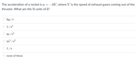 The acceleration of a rocket is a
-bV, where V is the speed of exhaust gases coming out of the
thruster. What are the SI units of b?
kg /s
1/s?
m/s?
3
m
/s²
1/s
none of these
