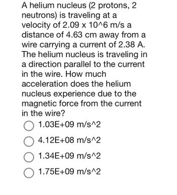 A helium nucleus (2 protons, 2
neutrons) is traveling at a
velocity of 2.09 x 10^6 m/s a
distance of 4.63 cm away from a
wire carrying a current of 2.38 A.
The helium nucleus is traveling in
a direction parallel to the current
in the wire. How much
acceleration does the helium
nucleus experience due to the
magnetic force from the current
in the wire?
O 1.03E+09 m/s^2
O 4.12E+08 m/s^2
O 1.34E+09 m/s^2
O 1.75E+09 m/s^2