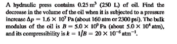 A hydraulic press contains 0.25 m³ (250 L) of oil. Find the
decrease in the volume of the oil when it is subjected to a pressure
increase Ap = 1.6 × 107 Pa (about 160 atm or 2300 psi). The bulk
modulus of the oil is B = 5.0 × 10° Pa (about 5.0 × 10* atm),
and its compressibility is k = 1/B = 20 × 10¯ atm¯¹.