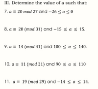 III. Determine the value of a such that:
7. a = 20 mod 27 and -26saso
8. a = 20 (mod 31) and -15 < a s 15.
9. a = 14 (mod 41) and 100 < a < 140.
10. a = 11 (mod 21) and 90 < a < 110
11. a = 19 (mod 29) and –14 < a < 14.
