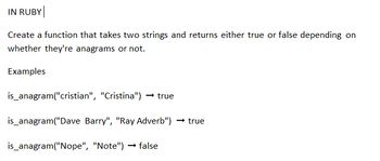 IN RUBY
Create a function that takes two strings and returns either true or false depending on
whether they're anagrams or not.
Examples
is_anagram("cristian", "Cristina") → true
is_anagram("Dave Barry", "Ray Adverb") → true
is_anagram("Nope", "Note")→ false