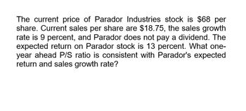 The current price of Parador Industries stock is $68 per
share. Current sales per share are $18.75, the sales growth
rate is 9 percent, and Parador does not pay a dividend. The
expected return on Parador stock is 13 percent. What one-
year ahead P/S ratio is consistent with Parador's expected
return and sales growth rate?