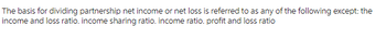 The basis for dividing partnership net income or net loss is referred to as any of the following except: the
income and loss ratio. income sharing ratio. income ratio. profit and loss ratio