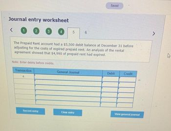 Journal entry worksheet
<
1
2
Transaction
3
Note: Enter debits before credits.
Record entry
5
The Prepaid Rent account had a $5,500 debit balance at December 31 before
adjusting for the costs of expired prepaid rent. An analysis of the rental
agreement showed that $4,990 of prepaid rent had expired.
General Journal
6
Clear entry
Saved
Debit
Credit
View general journal
>
4