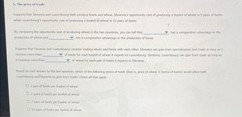 5. The price of trade
Suppose that Slovenia and Luxembourg both produce boots and wheat. Slovenia's opportunity cost of producing a bushel of wheat is 5 pairs of boots
while Luxembourg's opportunity cost of producing a bushel of wheat is 11 pairs of boots.
By comparing the opportunity cost of producing wheat in the two countries, you can tell that
production of wheat and
has a comparative advantage in the production of boots
has a comparative advantage in the
Suppose that Slovenia and Luxembourg consider trading wheat and boots with each other. Slovenia can gain from specialization and trade as long as it
receives more than
of boots for each bushel of wheat it exports to Luxembourg. Similarly, Luxembourg can gain from trade as long as
of wheat for each pair of boots it exports to Slovenia.
it receives more than,
Based on your answer to the last question, which of the following prices of trade (that is, price of wheat in terms of boots) would allow both
Luxembourg and Slovenia to gain from trade? Check all that apply.
1 pair of boots per bushel of wheat
2 pairs of boots per bushel of wheat
7 pairs of boots per bushel of wheat
15 pairs of boots per bushel of wheat