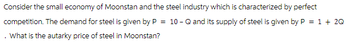 Consider the small economy of Moonstan and the steel industry which is characterized by perfect
competition. The demand for steel is given by P = 10 - Q and its supply of steel is given by P = 1 + 2Q
What is the autarky price of steel in Moonstan?