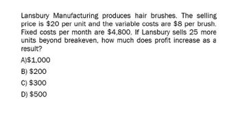 Lansbury Manufacturing produces hair brushes. The selling
price is $20 per unit and the variable costs are $8 per brush.
Fixed costs per month are $4,800. If Lansbury sells 25 more
units beyond breakeven, how much does profit increase as a
result?
A)$1,000
B) $200
C) $300
D) $500