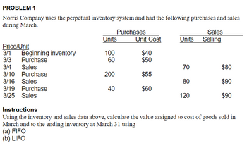 ## Inventory Accounting Problem

### PROBLEM 1

Norris Company uses the perpetual inventory system and had the following purchases and sales during March.

| Price/Unit | | Purchases | | | Sales | |
| :-- | :-- | :-- | :-- | :-- | :-- | :-- |
| Date | | Units | Unit Cost | | Units | Selling Price |
| 3/1 | Beginning inventory | 100 | $40 | | | |
| 3/3 | Purchase | 60 | $50 | | | |
| 3/4 | Sales | | | | 70 | $80 |
| 3/10 | Purchase | 200 | $55 | | | |
| 3/16 | Sales | | | | 80 | $90 |
| 3/19 | Purchase | 40 | $60 | | | |
| 3/25 | Sales | | | | 120 | $90 |

### Instructions:

Using the inventory and sales data above, calculate the value assigned to the cost of goods sold in March and to the ending inventory at March 31 using:
(a) FIFO (First-In, First-Out)
(b) LIFO (Last-In, First-Out)

### Explanation of Inventory Accounting Methods:

#### FIFO (First-In, First-Out):
Under the FIFO method, the oldest inventory items are recorded as sold first. This method assumes that items are sold in the same order that they are added to the inventory. Therefore, the costs associated with the earliest items are used in the cost of goods sold calculation.

#### LIFO (Last-In, First-Out):
Under the LIFO method, the most recently purchased inventory items are recorded as sold first. This method assumes that items are sold in the reverse order that they were added to the inventory. Therefore, the costs associated with the most recent items are used in the cost of goods sold calculation.

### Steps to Solve:
1. Calculate the cost of goods sold (COGS) for each sale transaction based on FIFO and LIFO.
2. Determine the ending inventory value at March 31 using FIFO and LIFO.

**Note:** It is crucial to account for each transaction and how it affects the inventory and cost of goods sold based on the chosen method (FIFO or LIFO).