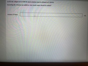 A 87.0 mL aliquot of a 0.500 M stock solution must be diluted to 0.100 M.
Assuming the volumes are additive, how much water should be added?
volume of water:
mL