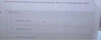 16
You are considering a bond whose market price is less than its par value. Which one of the following equations applies?
Multiple Choice
Market value > Face value
Market value Face value
Yield to maturity> Coupon rate
D