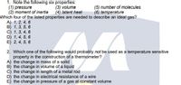 1. Note the following six properties:
(1) pressure
(2) moment of inertia
Which four of the listed properties are needed to describe an ideal gas?
A) 1, 2, 4, 6
B) 1, 3, 5, 6
C) 1, 3, 4, 6
D) 1, 4, 5, 6
E) 2, 4, 5, 6
(3) volume
(4) latent heat
(5) number of molecules
(6) temperature
2. Which one of the following would probably not be used as a temperature sensitive
property in the construction of a thermometer?
A) the change in mass of a solid
B) the change in volume of a liquid
c) the change in length of a metal rod
D) the change in electrical resistance of a wire
E) the change in pressure of a gas at constant volume

