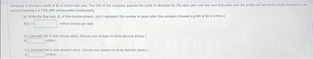 Company C showed a profit of $1.4 million last year. The CEO of the company expects the profit to decrease by 7% each year over the next five years and the profits will be continuously invested in an
account bearing a 4.75% APR compounded continuously
(a) Write the flow rate, R, of the income stream. (Let t represent the number of years after the company showed a profit of $1.4 million)
R(E)-
million dollars per year
(b) Calculate the 5-year future value. (Round your answer to three decimal places)
S
million
(e) Calculate the 5-year present value. (Round your answer to three decimal places.)
million
S