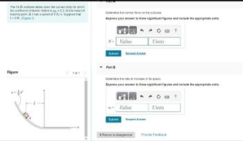 The 10-lb sultcase slides down the curved ramp for which
the coefficient of kinetic friction is 4 = 0.2. At the instant it
reaches point A it has a speed of 5 ft/s. Suppose that
[= 5 ft. (Figure 1)
Figure
1 of 1
Determine the normal force on the suitcase.
Express your answer to three significant figures and include the appropriate units.
N = Value
Submit
Part B
Request Answer
= Value
Submit
Determine the rate of increase of its speed.
Express your answer to three significant figures and include the appropriate units.
Units
Request Answer
Units
?
< Return to Assignment Provide Feedback
?