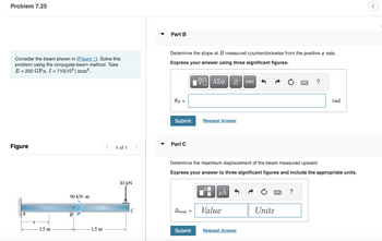 Problem 7.25
Consider the beam shown in (Figure 1). Solve this
problem using the conjugate-beam method. Take
E = 200 GPa, I = 710(106) mm².
Figure
1.5 m
90 kN-m
+
1.5 m
1 of 1
30 kN
2
C
Part B
Determine the slope at B measured counterclockwise from the positive axis.
Express your answer using three significant figures.
IVE ΑΣΦ |
OB =
Submit
Part C
Amax =
Request Answer
Submit
Determine the maximum displacement of the beam measured upward.
Express your answer to three signif
I
μÅ
Value
vec
Request Answer
?
Units
figures and include the appropriate units.
?
rad
