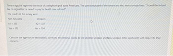 Time magazine reported the result of a telephone poll adult Americans. The question posed of the Americans who were surveyed was: "Should the federal
tax on cigarettes be raised to pay for health care reform?"
The results of the survey were:
Non-Smokers
n1-395
Yes 272
Smokers
n2 327
Yes 194
Calculate the appropriate test statistic, correct to two deomal places, to test whether Smokers and Non-Smokers differ significantly with respect to their
opinions.