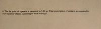 4. The far point of a person is measured to 5.20 m. What prescription of contacts are required to
view faraway objects (assuming to be at infinity)?

