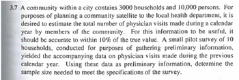 3.7 A community within a city contains 3000 households and 10,000 persons. For
purposes of planning a community satellite to the local health department, it is
desired to estimate the total number of physician visits made during a calendar
year by members of the community. For this information to be useful, it
should be accurate to within 10% of the true value. A small pilot survey of 10
households, conducted for purposes of gathering preliminary information,
yielded the accompanying data on physician visits made during the previous
calendar year. Using these data as preliminary information, determine the
sample size needed to meet the specifications of the survey.