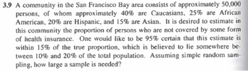 3.9 A community in the San Francisco Bay area consists of approximately 50,000
persons, of whom approximately 40% are Caucasians, 25% are African
American, 20% are Hispanic, and 15% are Asian. It is desired to estimate in
this community the proportion of persons who are not covered by some form
of health insurance. One would like to be 95% certain that this estimate is
within 15% of the true proportion, which is believed to lie somewhere be-
tween 10% and 20% of the total population. Assuming simple random sam-
pling, how large a sample is needed?