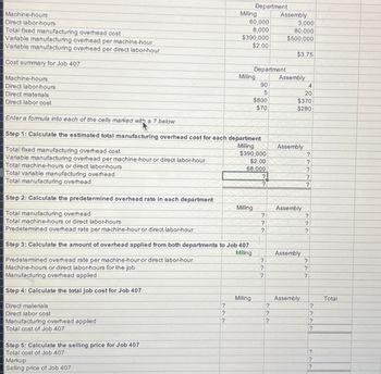 Machine-hours
Direct labor-hours
Total fixed manufacturing overhead cost
Variable manufacturing overhead per machine-hour
Variable manufacturing overhead per direct labor-hour
Cost summary for Job 407
Machine-hours
Direct labor-hours
Direct materials
Milling
Department
Assembly
60,000
3,000
8,000
80,000
$390,000
$500,000
$2.00
$3.75
Department
Milling
Assembly
90
4
5
20
$800
$370
$70
$280
Direct labor cost
Enter a formula into each of the cells marked with a ? below
Step 1: Calculate the estimated total manufacturing overhead cost for each department
Milling
Assembly
Total fixed manufacturing overhead cost
$390,000
?
Variable manufacturing overhead per machine-hour or direct labor-hour
$2.00
?
Total machine-hours or direct labor-hours
68,000
?
Total variable manufacturing overhead
?
?
Total manufacturing overhead
?
Step 2: Calculate the predetermined overhead rate in each department
Milling
Assembly
Total manufacturing overhead
?
?
Total machine-hours or direct labor-hours
?
?
Predetermined overhead rate per machine-hour or direct labor-hour
?
?
Step 3: Calculate the amount of overhead applied from both departments to Job 407
Milling
Assembly
Predetermined overhead rate per machine-hour or direct labor-hour
Machine-hours or direct labor-hours for the job
?
?
?
?
Manufacturing overhead applied
?
?
3 Step 4: Calculate the total job cost for Job 407
3 Direct materials
Direct labor cost
Manufacturing overhead applied
3 Total cost of Job 407
Step 5: Calculate the selling price for Job 407
Total cost of Job 407
Markup
Selling price of Job 407
Milling
Assembly
Total
?
?
?
?
?
?
?
?
?
?
222
?
?
?