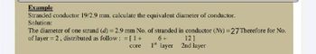 Example
Stranded conductor 19/2.9 mm. calculate the equivalent diameter of conductor.
Solution:
The diameter of one strand (d) = 2.9 mm No. of stranded in conductor (Ns) = 27 Therefore for No.
of layer = 2, distributed as follow: = [1 +
6+
core
1st layer
12]
2nd layer