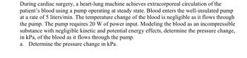 During cardiac surgery, a heart-lung machine achieves extracorporeal circulation of the patient's blood using a pump operating at steady state. Blood enters the well-insulated pump at a rate of 5 liters/min. The temperature change of the blood is negligible as it flows through the pump. The pump requires 20 W of power input. Modeling the blood as an incompressible substance with negligible kinetic and potential energy effects, determine the pressure change, in kPa, of the blood as it flows through the pump.

a. Determine the pressure change in kPa.